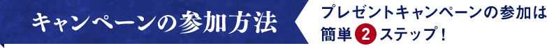キャンペーンの参加方法 プレゼントキャンペーンの参加は簡単2ステップ！