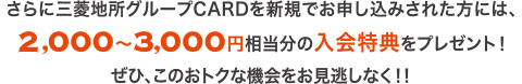 さらに三菱地所グループCARDを新規お申し込みされた方には、2,000〜3,000円相当分の入会特典をプレゼント！ぜひ、このおトクな機会をお見逃しなく！！