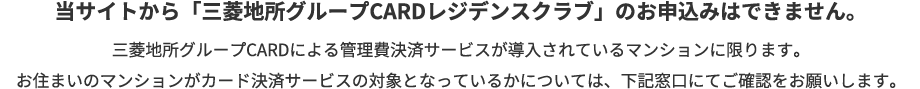 当サイトから「三菱地所グループCARDレジデンスクラブ」のお申込みはできません。三菱地所グループCARDによる管理費決済サービスが導入されているマンションに限ります。お住まいのマンションがカード決済サービスの対象となっているかについては、下記窓口にてご確認をお願いします。