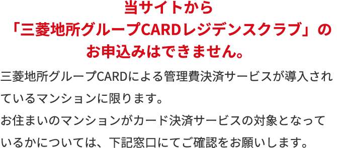 当サイトから「三菱地所グループCARDレジデンスクラブ」のお申込みはできません。三菱地所グループCARDによる管理費決済サービスが導入されているマンションに限ります。お住まいのマンションがカード決済サービスの対象となっているかについては、下記窓口にてご確認をお願いします。